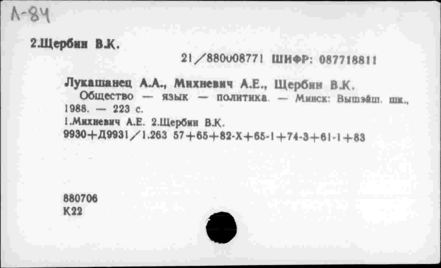 ﻿2 .Щерби и ВЖ.
21/88СКЮ8771 ШИФР: 087718811
Лукашанец АА., Михневич А.Е., Щербин ВЖ.
Общество — язык — политика — Минск: ВышэАш шк 1988. - 223 с.
{.Михеевич А.Е. 2.Шербин ВК.
9930+Д9931 /1.263 57+65+82-Х+65-1 +74-3+61 -1+83
880706 К22